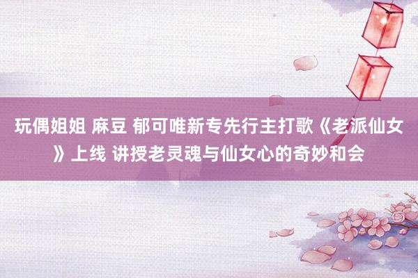 玩偶姐姐 麻豆 郁可唯新专先行主打歌《老派仙女》上线 讲授老灵魂与仙女心的奇妙和会