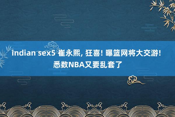 indian sex5 崔永熙， 狂喜! 曝篮网将大交游! 悉数NBA又要乱套了