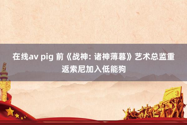 在线av pig 前《战神: 诸神薄暮》艺术总监重返索尼加入低能狗