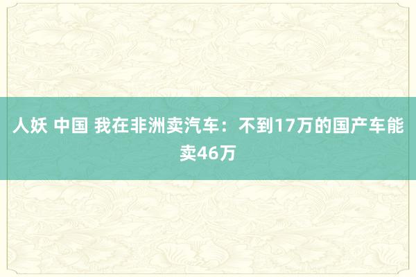 人妖 中国 我在非洲卖汽车：不到17万的国产车能卖46万