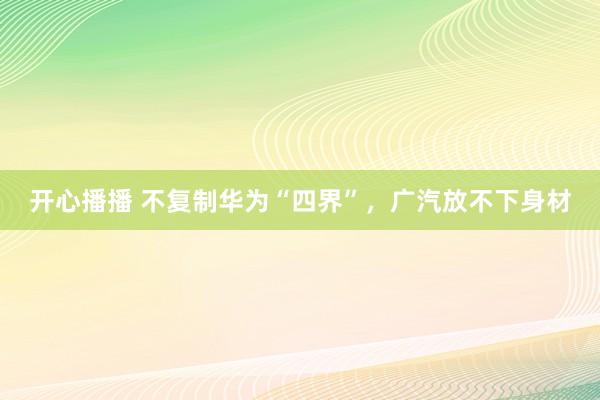 开心播播 不复制华为“四界”，广汽放不下身材