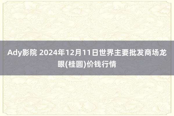 Ady影院 2024年12月11日世界主要批发商场龙眼(桂圆)价钱行情