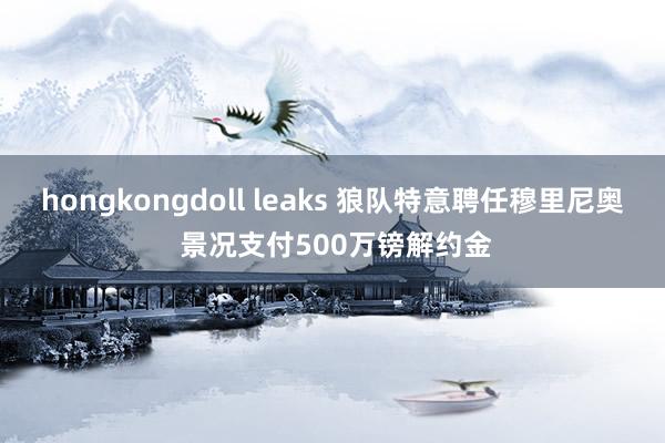 hongkongdoll leaks 狼队特意聘任穆里尼奥 景况支付500万镑解约金