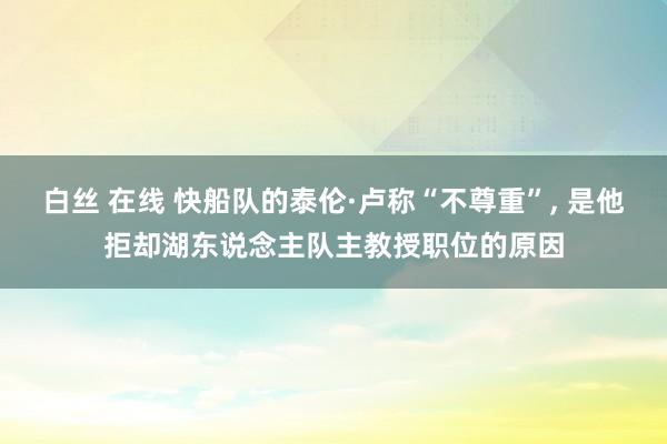 白丝 在线 快船队的泰伦·卢称“不尊重”， 是他拒却湖东说念主队主教授职位的原因