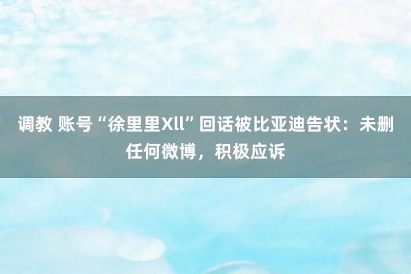 调教 账号“徐里里Xll”回话被比亚迪告状：未删任何微博，积极应诉