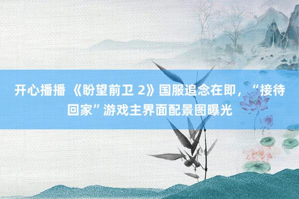 开心播播 《盼望前卫 2》国服追念在即，“接待回家”游戏主界面配景图曝光