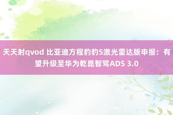 天天射qvod 比亚迪方程豹豹5激光雷达版申报：有望升级至华为乾崑智驾ADS 3.0