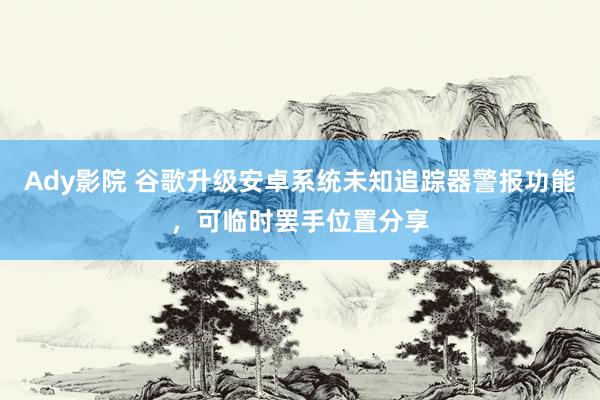 Ady影院 谷歌升级安卓系统未知追踪器警报功能，可临时罢手位置分享