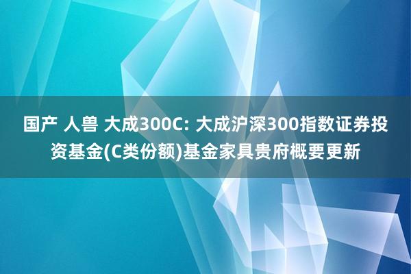 国产 人兽 大成300C: 大成沪深300指数证券投资基金(C类份额)基金家具贵府概要更新