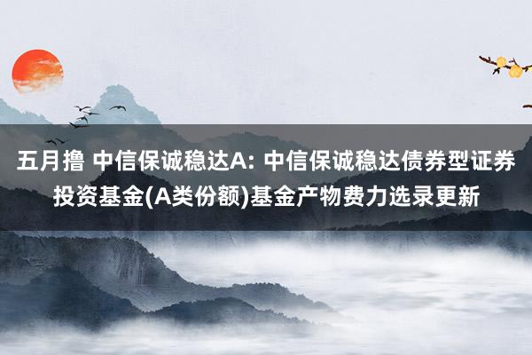 五月撸 中信保诚稳达A: 中信保诚稳达债券型证券投资基金(A类份额)基金产物费力选录更新