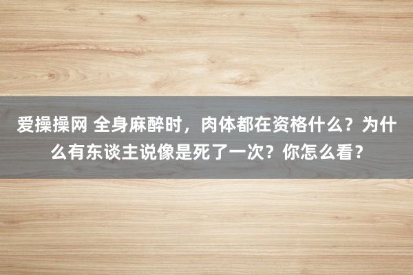 爱操操网 全身麻醉时，肉体都在资格什么？为什么有东谈主说像是死了一次？你怎么看？