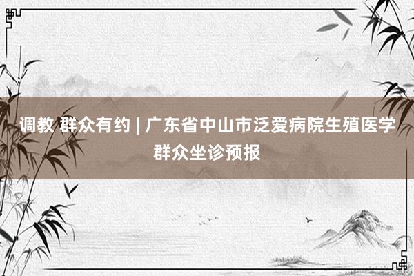 调教 群众有约 | 广东省中山市泛爱病院生殖医学群众坐诊预报