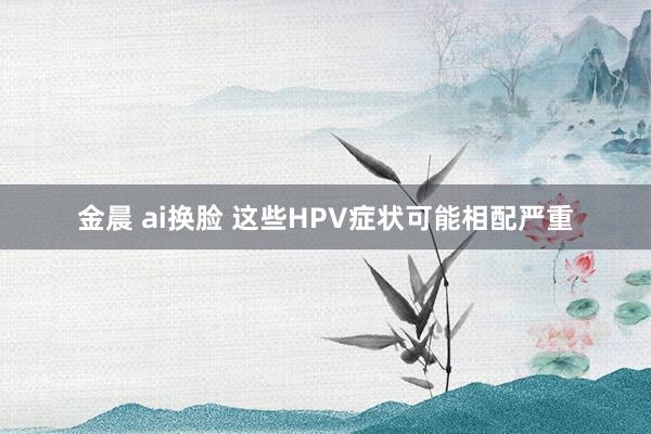 金晨 ai换脸 这些HPV症状可能相配严重