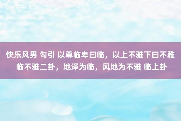 快乐风男 勾引 以尊临卑曰临，以上不雅下曰不雅 临不雅二卦，地泽为临，风地为不雅 临上卦