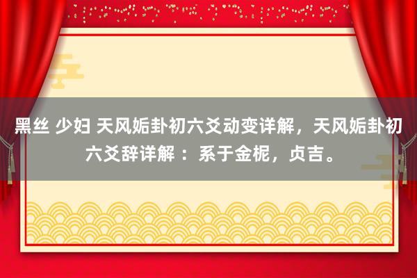 黑丝 少妇 天风姤卦初六爻动变详解，天风姤卦初六爻辞详解 ：系于金柅，贞吉。