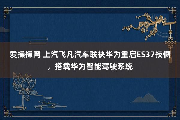 爱操操网 上汽飞凡汽车联袂华为重启ES37技俩，搭载华为智能驾驶系统