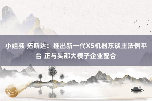 小姐骚 拓斯达：推出新一代X5机器东谈主法例平台 正与头部大模子企业配合