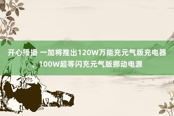 开心播播 一加将推出120W万能充元气版充电器、100W超等闪充元气版挪动电源