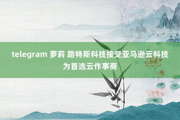 telegram 萝莉 路特斯科技接受亚马逊云科技为首选云作事商