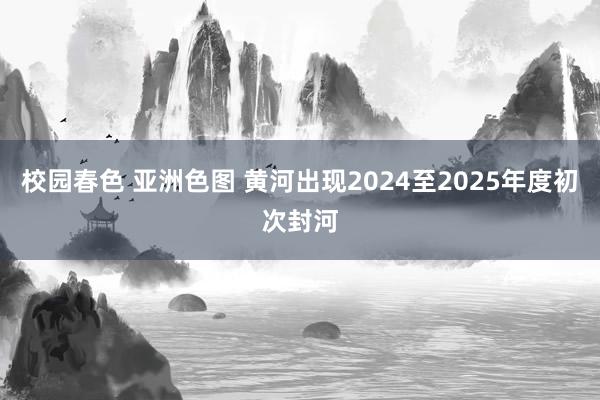 校园春色 亚洲色图 黄河出现2024至2025年度初次封河