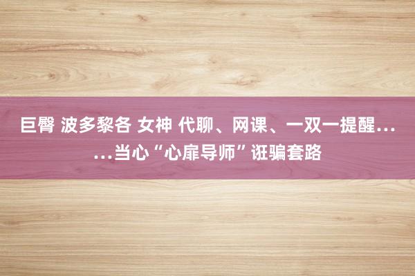 巨臀 波多黎各 女神 代聊、网课、一双一提醒……当心“心扉导师”诳骗套路