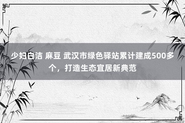 少妇白洁 麻豆 武汉市绿色驿站累计建成500多个，打造生态宜居新典范