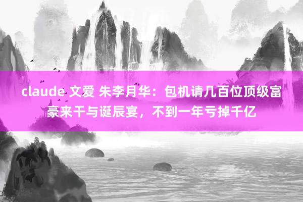 claude 文爱 朱李月华：包机请几百位顶级富豪来干与诞辰宴，不到一年亏掉千亿