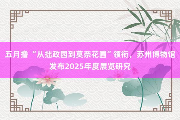 五月撸 “从拙政园到莫奈花圃”领衔，苏州博物馆发布2025年度展览研究