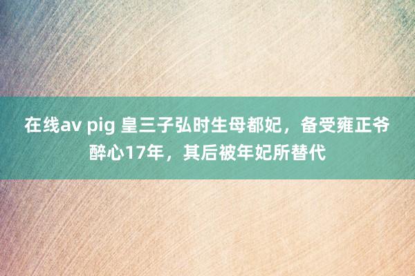 在线av pig 皇三子弘时生母都妃，备受雍正爷醉心17年，其后被年妃所替代