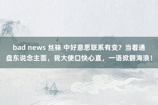 bad news 丝袜 中好意思联系有变？当着通盘东说念主面，我大使口快心直，一语掀翻海浪！