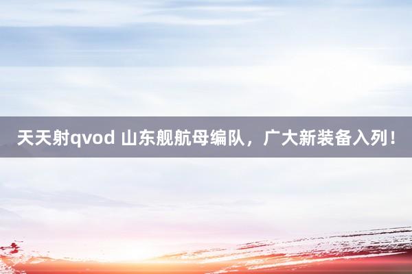 天天射qvod 山东舰航母编队，广大新装备入列！