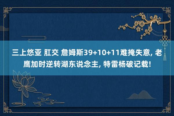 三上悠亚 肛交 詹姆斯39+10+11难掩失意， 老鹰加时逆转湖东说念主， 特雷杨破记载!