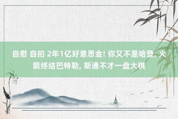 自慰 自拍 2年1亿好意思金! 你又不是哈登， 火箭终结巴特勒， 斯通不才一盘大棋