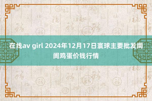 在线av girl 2024年12月17日寰球主要批发阛阓鸡蛋价钱行情