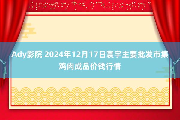 Ady影院 2024年12月17日寰宇主要批发市集鸡肉成品价钱行情