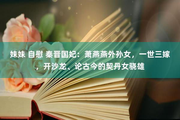 妹妹 自慰 秦晋国妃：萧燕燕外孙女，一世三嫁，开沙龙、论古今的契丹女骁雄