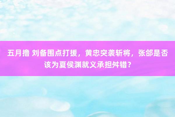 五月撸 刘备围点打援，黄忠突袭斩将，张郃是否该为夏侯渊就义承担舛错？