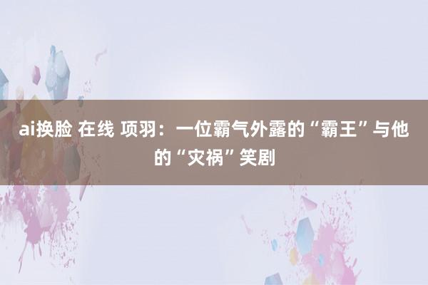 ai换脸 在线 项羽：一位霸气外露的“霸王”与他的“灾祸”笑剧