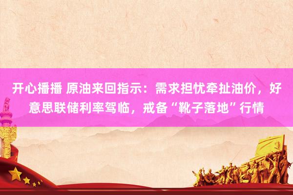 开心播播 原油来回指示：需求担忧牵扯油价，好意思联储利率驾临，戒备“靴子落地”行情