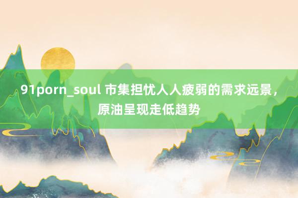 91porn_soul 市集担忧人人疲弱的需求远景，原油呈现走低趋势