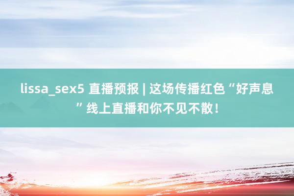 lissa_sex5 直播预报 | 这场传播红色“好声息”线上直播和你不见不散！