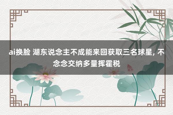 ai换脸 湖东说念主不成能来回获取三名球星， 不念念交纳多量挥霍税