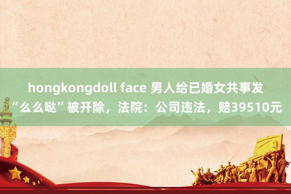 hongkongdoll face 男人给已婚女共事发“么么哒”被开除，法院：公司违法，赔39510元