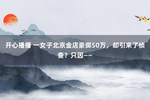 开心播播 一女子北京金店豪掷50万，却引来了侦查？只因——