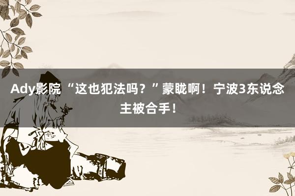 Ady影院 “这也犯法吗？”蒙眬啊！宁波3东说念主被合手！