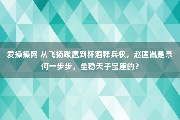 爱操操网 从飞扬跋扈到杯酒释兵权，赵匡胤是奈何一步步，坐稳天子宝座的？