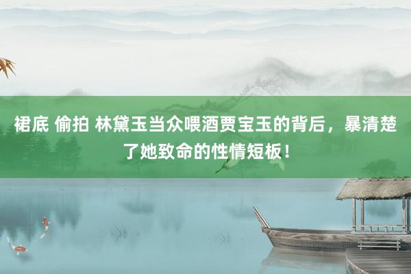 裙底 偷拍 林黛玉当众喂酒贾宝玉的背后，暴清楚了她致命的性情短板！