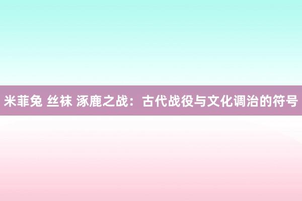 米菲兔 丝袜 涿鹿之战：古代战役与文化调治的符号