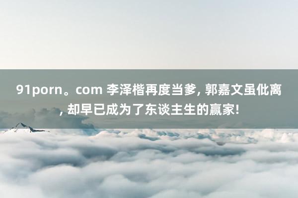 91porn。com 李泽楷再度当爹， 郭嘉文虽仳离， 却早已成为了东谈主生的赢家!