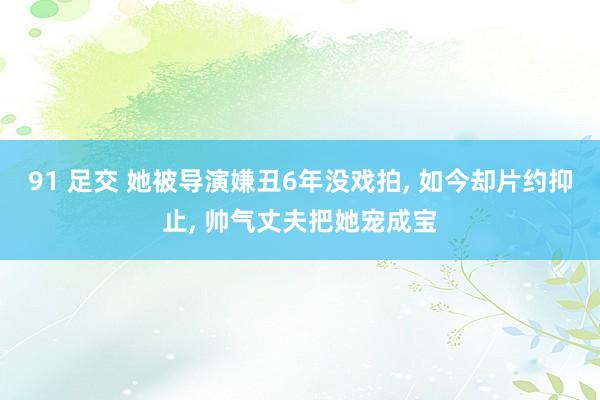 91 足交 她被导演嫌丑6年没戏拍， 如今却片约抑止， 帅气丈夫把她宠成宝